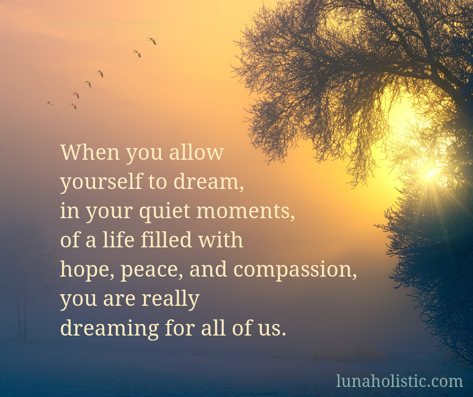 When you allow yourself to dream, in your quiet moments, of a life filled with hope, peace, and compassion, you are really dreaming for all of us.